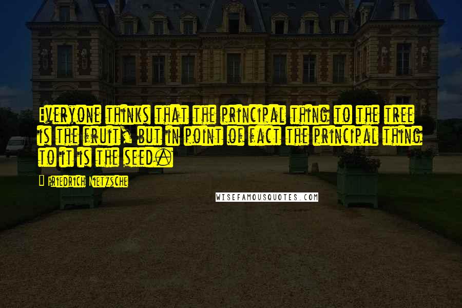Friedrich Nietzsche Quotes: Everyone thinks that the principal thing to the tree is the fruit, but in point of fact the principal thing to it is the seed.