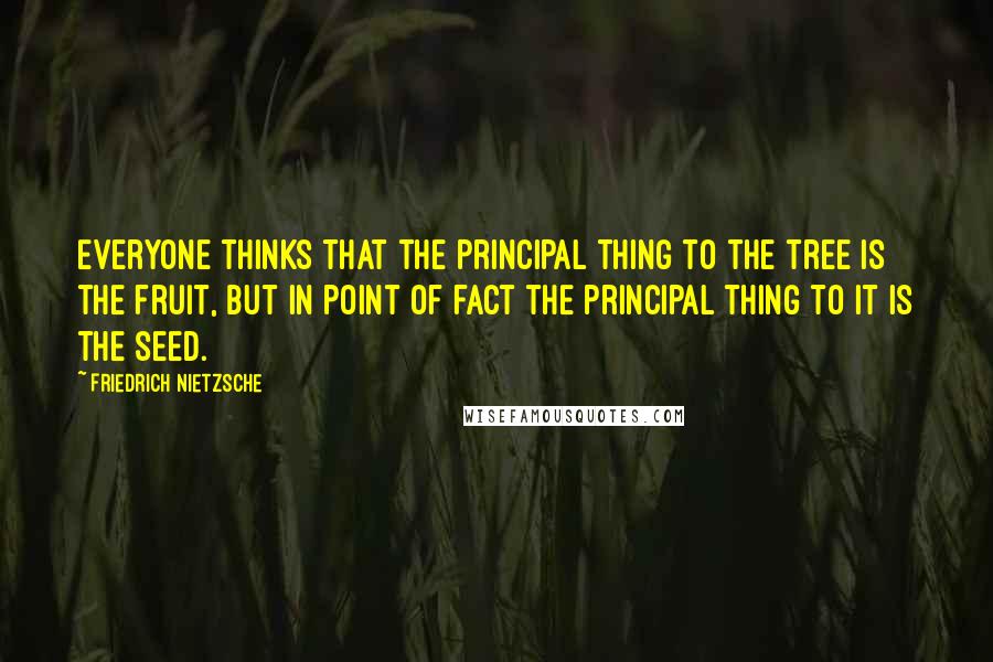Friedrich Nietzsche Quotes: Everyone thinks that the principal thing to the tree is the fruit, but in point of fact the principal thing to it is the seed.