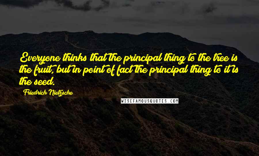 Friedrich Nietzsche Quotes: Everyone thinks that the principal thing to the tree is the fruit, but in point of fact the principal thing to it is the seed.