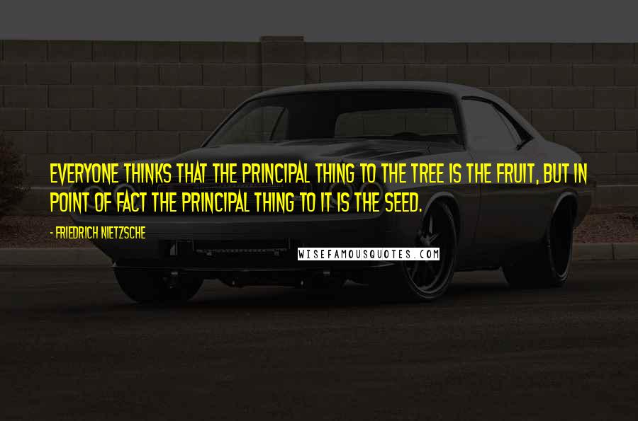 Friedrich Nietzsche Quotes: Everyone thinks that the principal thing to the tree is the fruit, but in point of fact the principal thing to it is the seed.