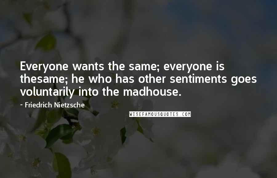 Friedrich Nietzsche Quotes: Everyone wants the same; everyone is thesame; he who has other sentiments goes voluntarily into the madhouse.
