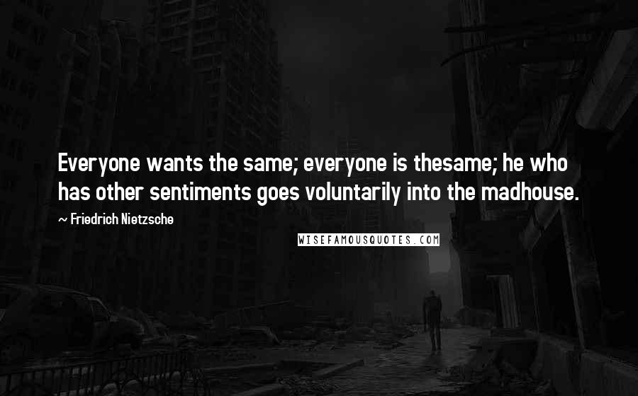 Friedrich Nietzsche Quotes: Everyone wants the same; everyone is thesame; he who has other sentiments goes voluntarily into the madhouse.