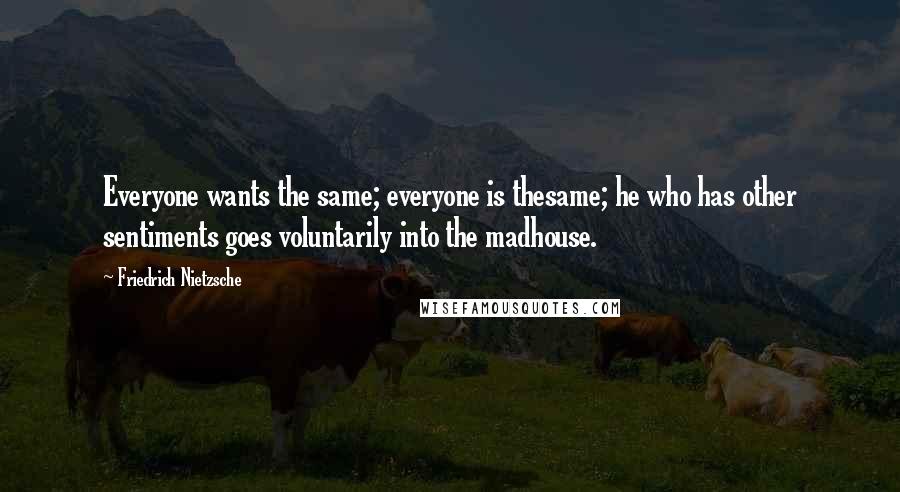 Friedrich Nietzsche Quotes: Everyone wants the same; everyone is thesame; he who has other sentiments goes voluntarily into the madhouse.