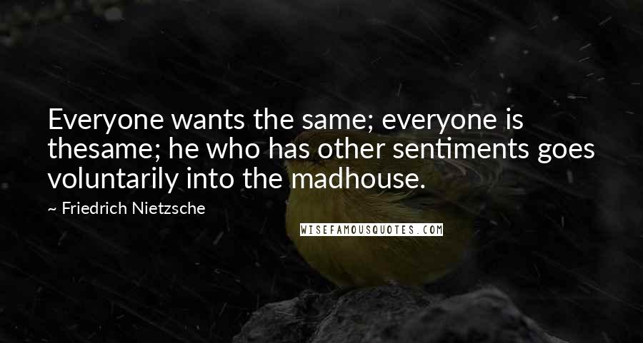 Friedrich Nietzsche Quotes: Everyone wants the same; everyone is thesame; he who has other sentiments goes voluntarily into the madhouse.