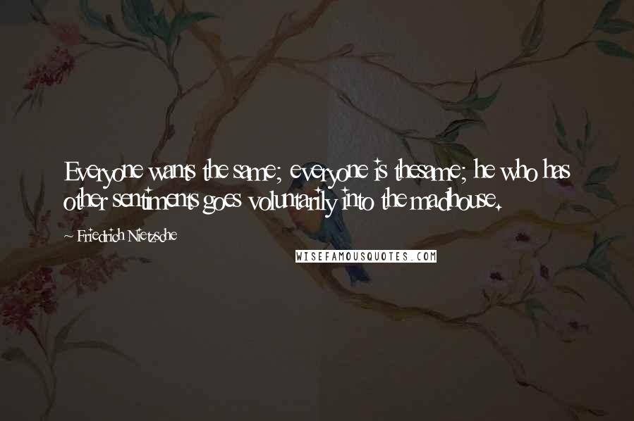 Friedrich Nietzsche Quotes: Everyone wants the same; everyone is thesame; he who has other sentiments goes voluntarily into the madhouse.