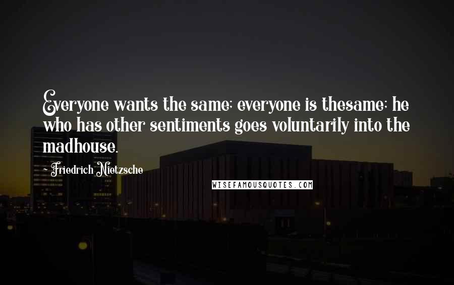 Friedrich Nietzsche Quotes: Everyone wants the same; everyone is thesame; he who has other sentiments goes voluntarily into the madhouse.