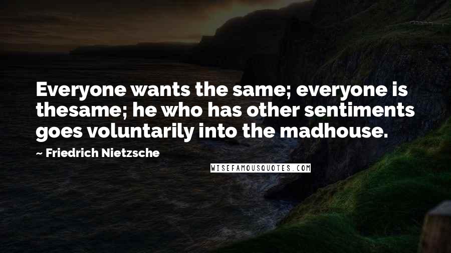 Friedrich Nietzsche Quotes: Everyone wants the same; everyone is thesame; he who has other sentiments goes voluntarily into the madhouse.