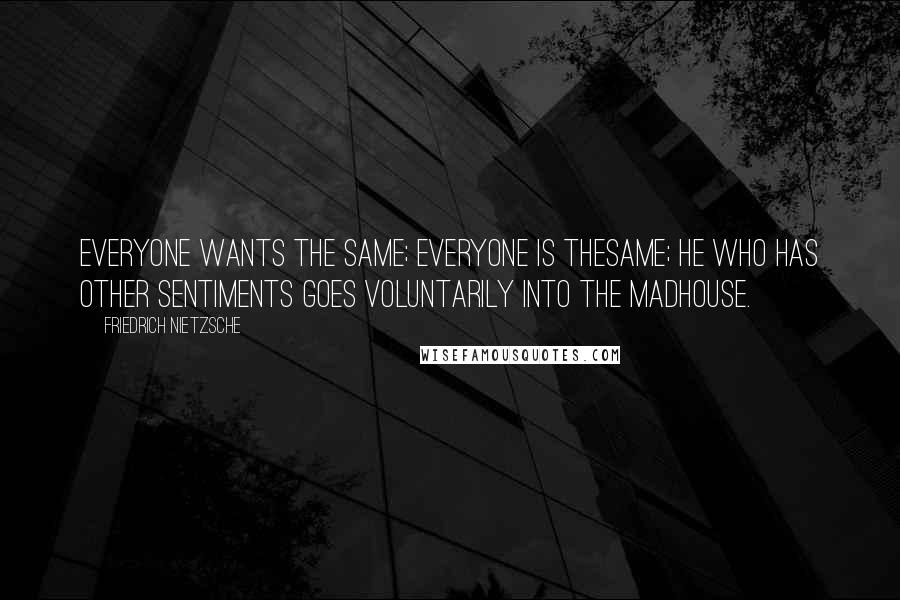 Friedrich Nietzsche Quotes: Everyone wants the same; everyone is thesame; he who has other sentiments goes voluntarily into the madhouse.