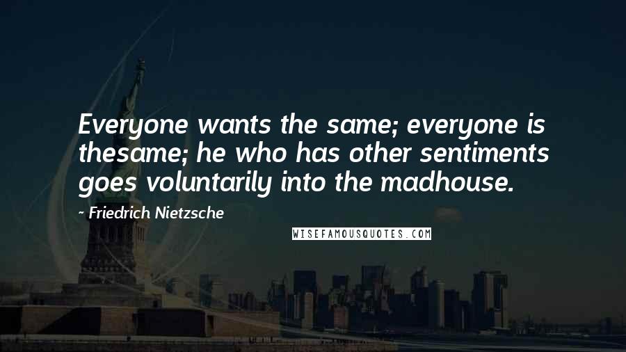 Friedrich Nietzsche Quotes: Everyone wants the same; everyone is thesame; he who has other sentiments goes voluntarily into the madhouse.