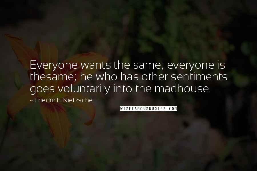 Friedrich Nietzsche Quotes: Everyone wants the same; everyone is thesame; he who has other sentiments goes voluntarily into the madhouse.