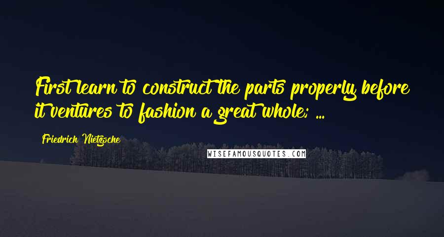 Friedrich Nietzsche Quotes: First learn to construct the parts properly before it ventures to fashion a great whole; ...