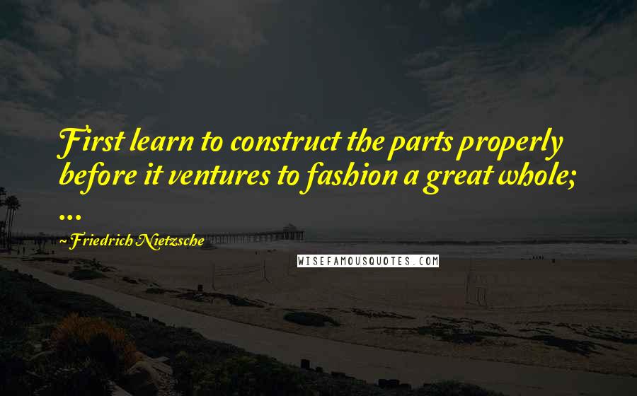 Friedrich Nietzsche Quotes: First learn to construct the parts properly before it ventures to fashion a great whole; ...