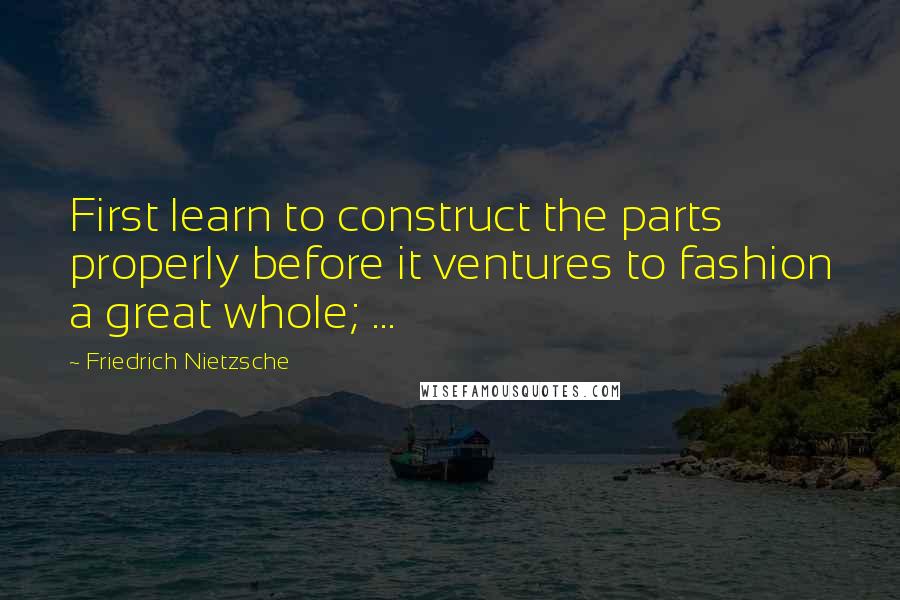 Friedrich Nietzsche Quotes: First learn to construct the parts properly before it ventures to fashion a great whole; ...