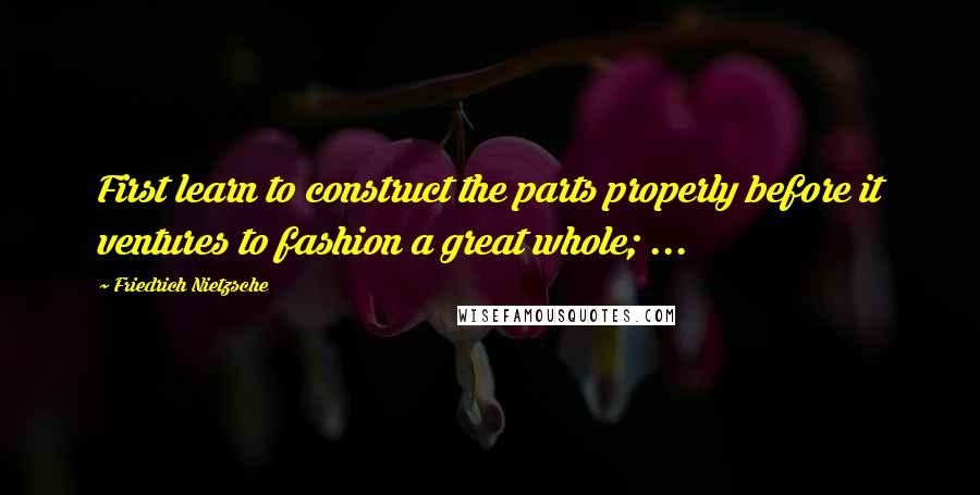 Friedrich Nietzsche Quotes: First learn to construct the parts properly before it ventures to fashion a great whole; ...