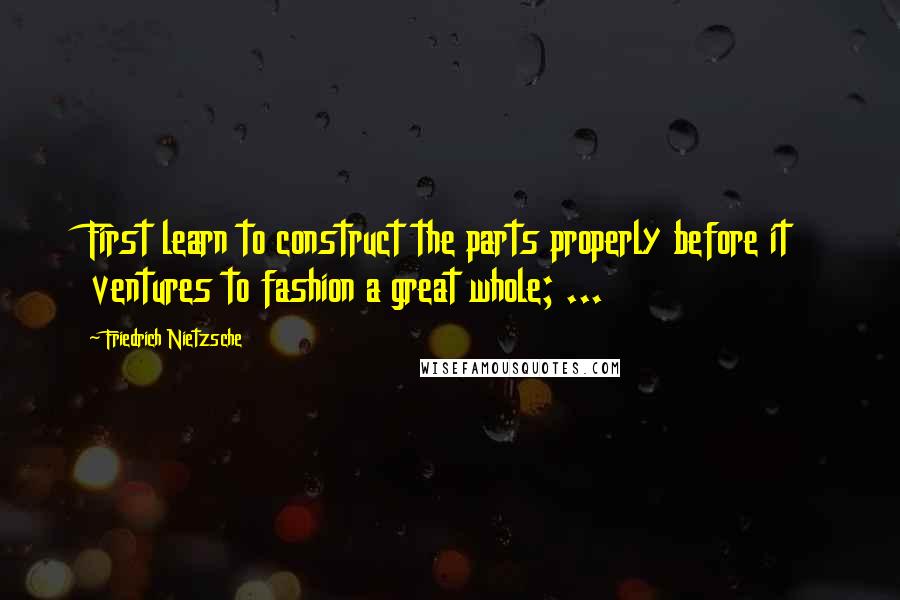 Friedrich Nietzsche Quotes: First learn to construct the parts properly before it ventures to fashion a great whole; ...