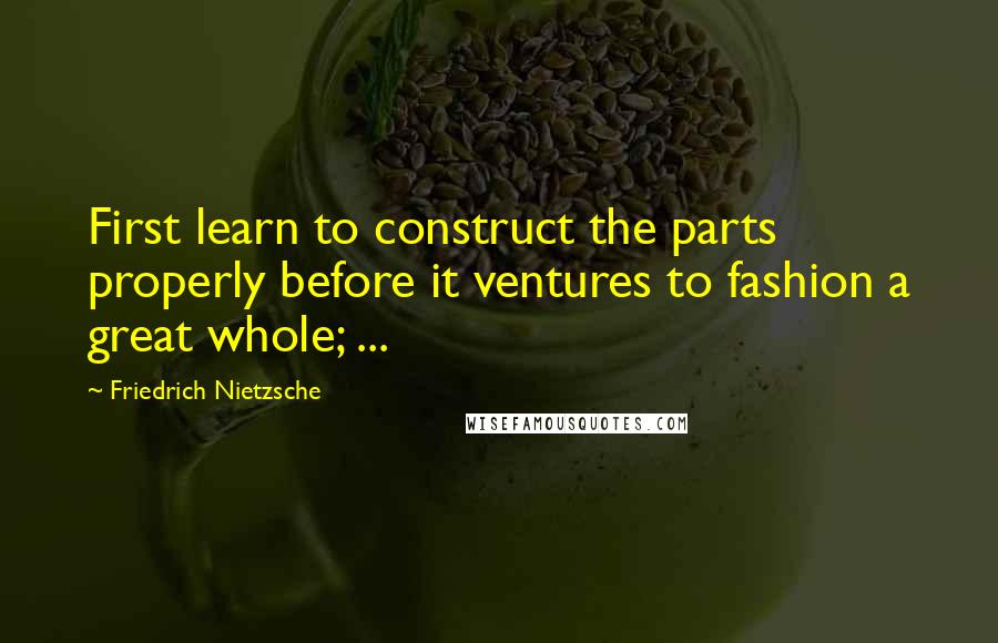 Friedrich Nietzsche Quotes: First learn to construct the parts properly before it ventures to fashion a great whole; ...