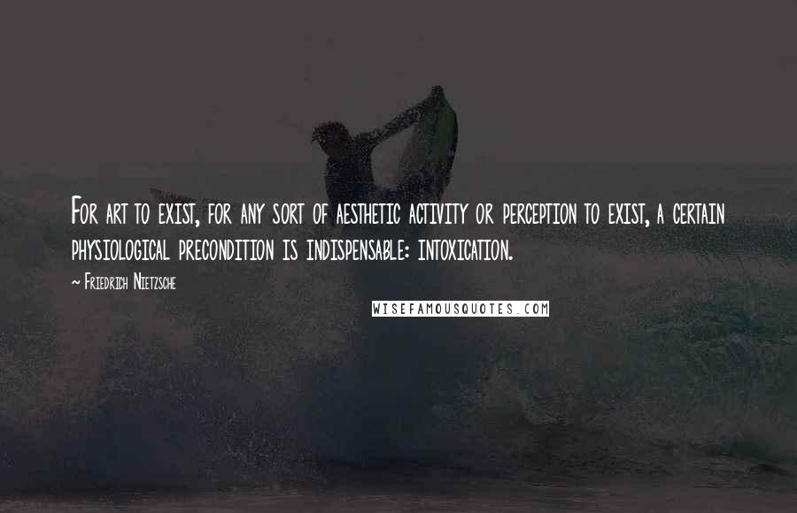Friedrich Nietzsche Quotes: For art to exist, for any sort of aesthetic activity or perception to exist, a certain physiological precondition is indispensable: intoxication.