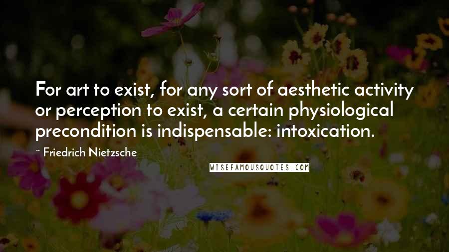 Friedrich Nietzsche Quotes: For art to exist, for any sort of aesthetic activity or perception to exist, a certain physiological precondition is indispensable: intoxication.