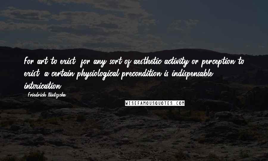 Friedrich Nietzsche Quotes: For art to exist, for any sort of aesthetic activity or perception to exist, a certain physiological precondition is indispensable: intoxication.