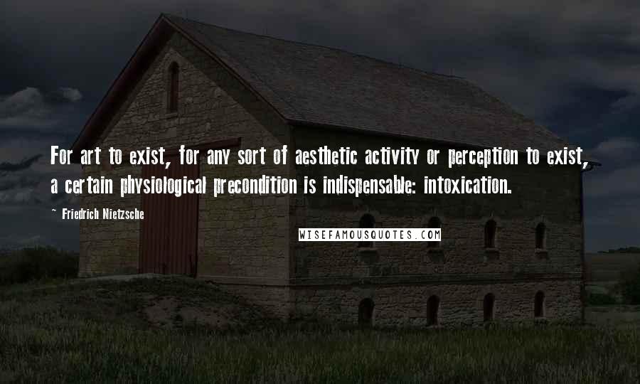 Friedrich Nietzsche Quotes: For art to exist, for any sort of aesthetic activity or perception to exist, a certain physiological precondition is indispensable: intoxication.