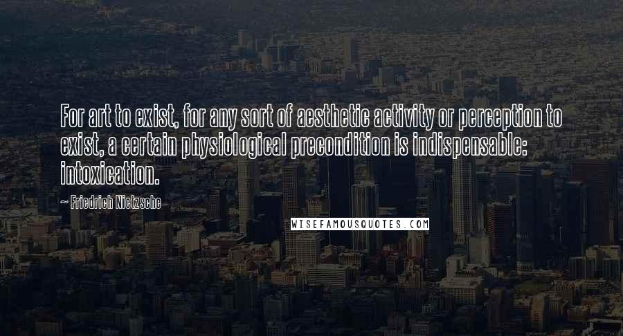 Friedrich Nietzsche Quotes: For art to exist, for any sort of aesthetic activity or perception to exist, a certain physiological precondition is indispensable: intoxication.
