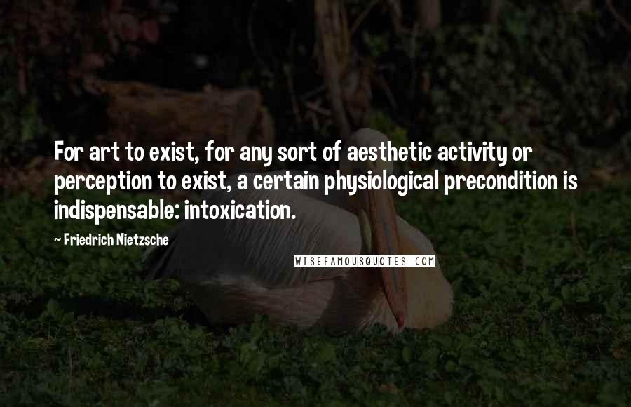 Friedrich Nietzsche Quotes: For art to exist, for any sort of aesthetic activity or perception to exist, a certain physiological precondition is indispensable: intoxication.