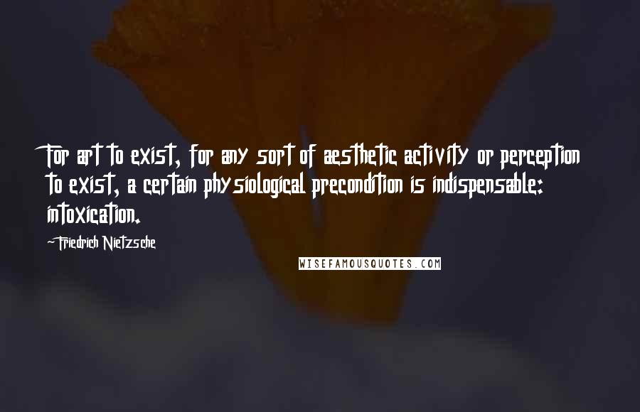 Friedrich Nietzsche Quotes: For art to exist, for any sort of aesthetic activity or perception to exist, a certain physiological precondition is indispensable: intoxication.