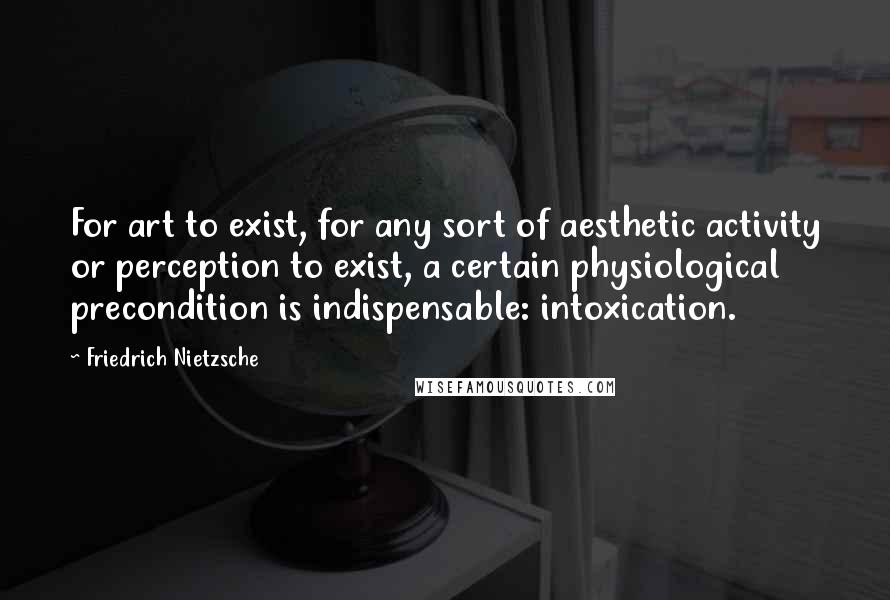 Friedrich Nietzsche Quotes: For art to exist, for any sort of aesthetic activity or perception to exist, a certain physiological precondition is indispensable: intoxication.