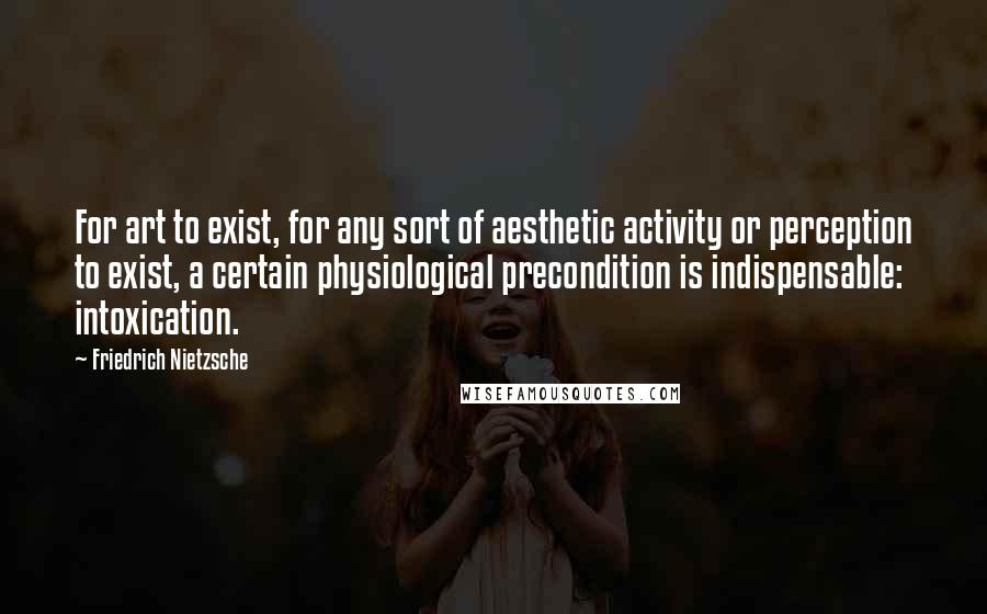 Friedrich Nietzsche Quotes: For art to exist, for any sort of aesthetic activity or perception to exist, a certain physiological precondition is indispensable: intoxication.