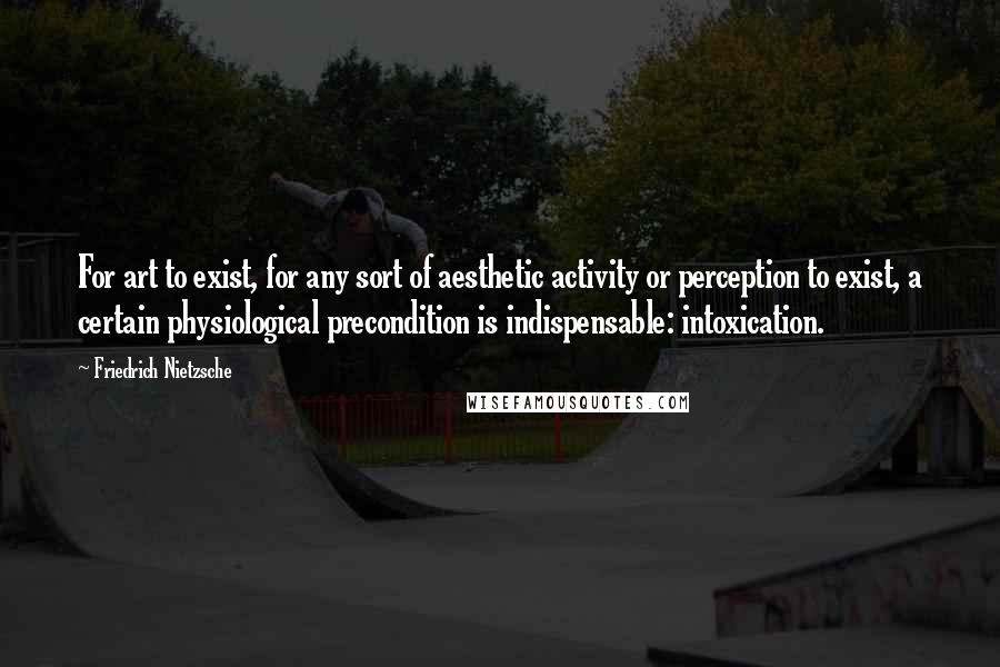 Friedrich Nietzsche Quotes: For art to exist, for any sort of aesthetic activity or perception to exist, a certain physiological precondition is indispensable: intoxication.