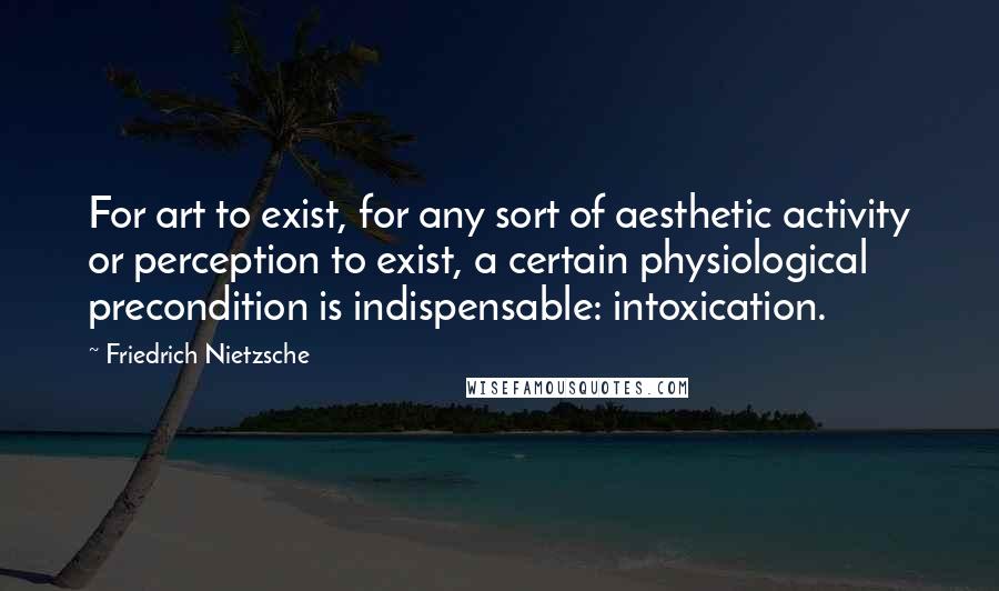 Friedrich Nietzsche Quotes: For art to exist, for any sort of aesthetic activity or perception to exist, a certain physiological precondition is indispensable: intoxication.