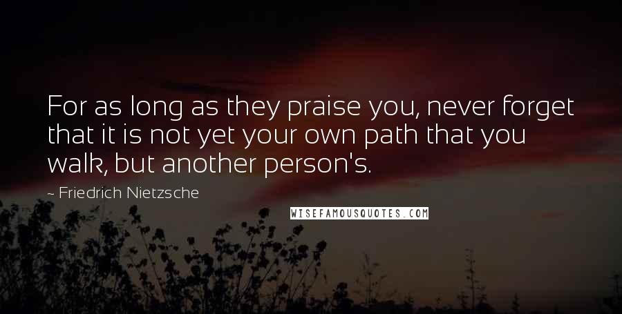 Friedrich Nietzsche Quotes: For as long as they praise you, never forget that it is not yet your own path that you walk, but another person's.