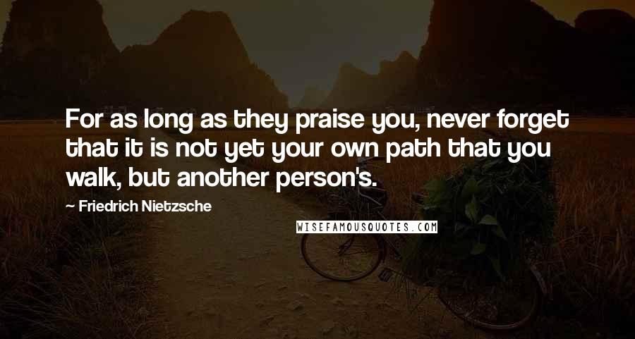 Friedrich Nietzsche Quotes: For as long as they praise you, never forget that it is not yet your own path that you walk, but another person's.