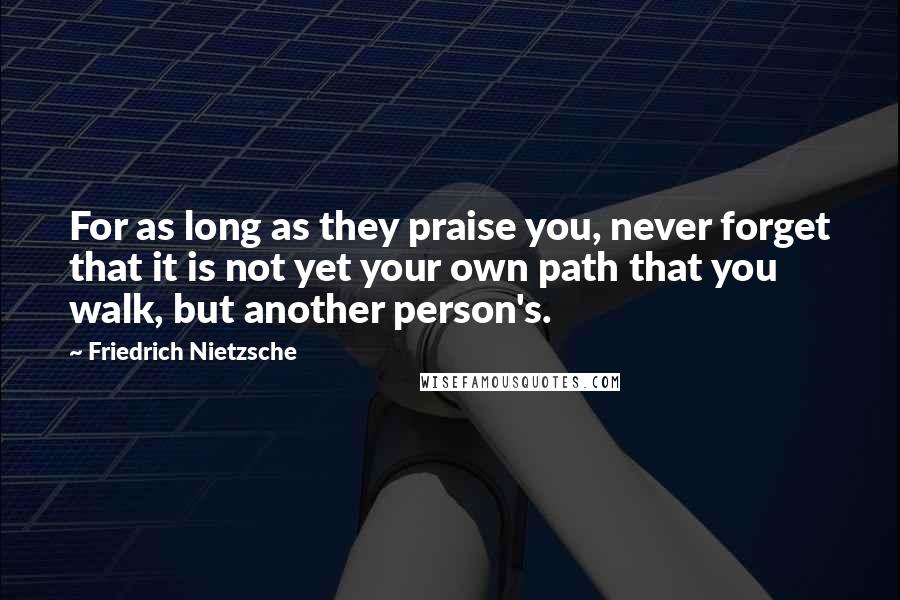 Friedrich Nietzsche Quotes: For as long as they praise you, never forget that it is not yet your own path that you walk, but another person's.