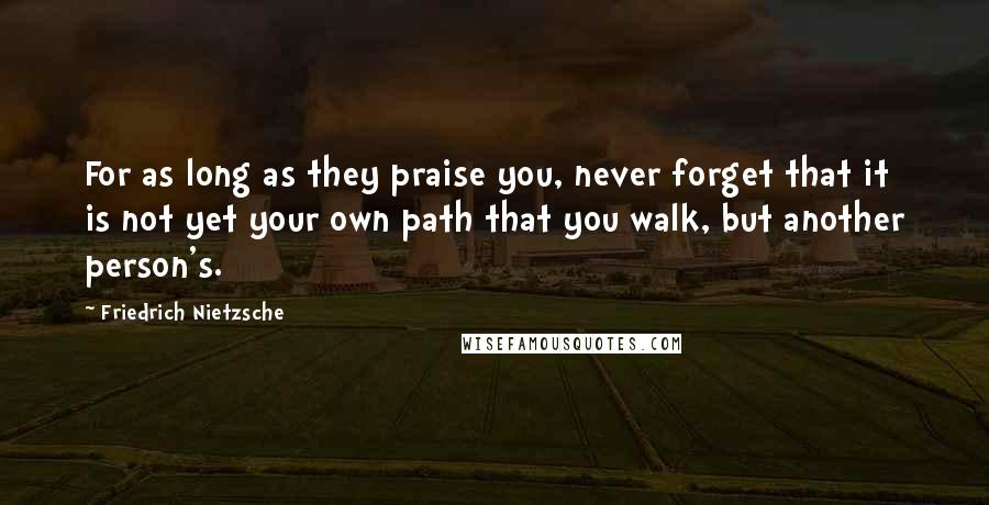 Friedrich Nietzsche Quotes: For as long as they praise you, never forget that it is not yet your own path that you walk, but another person's.