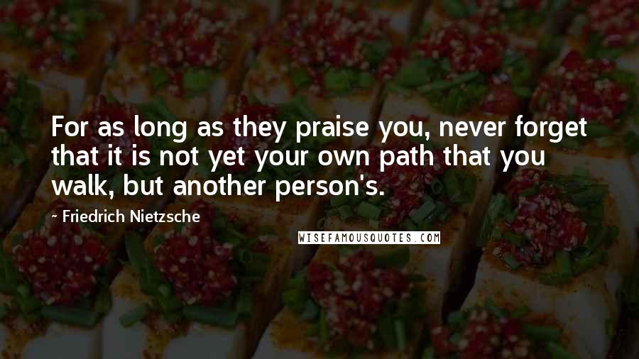 Friedrich Nietzsche Quotes: For as long as they praise you, never forget that it is not yet your own path that you walk, but another person's.