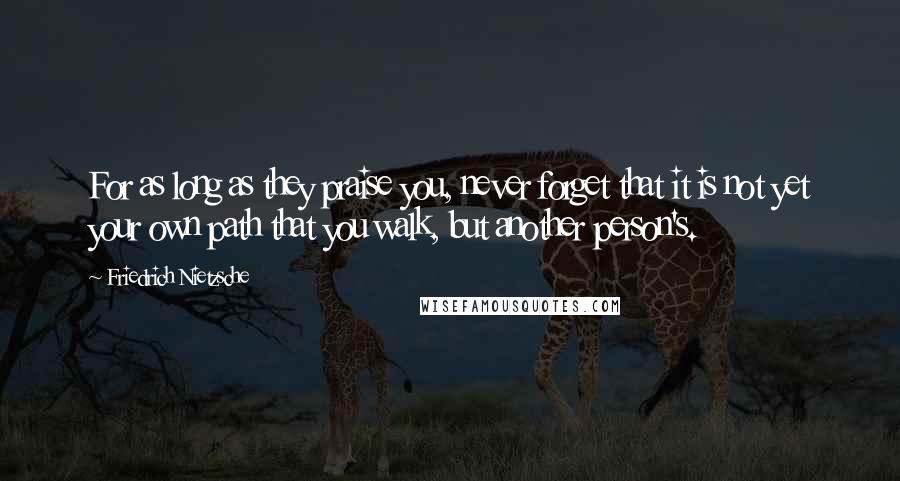 Friedrich Nietzsche Quotes: For as long as they praise you, never forget that it is not yet your own path that you walk, but another person's.