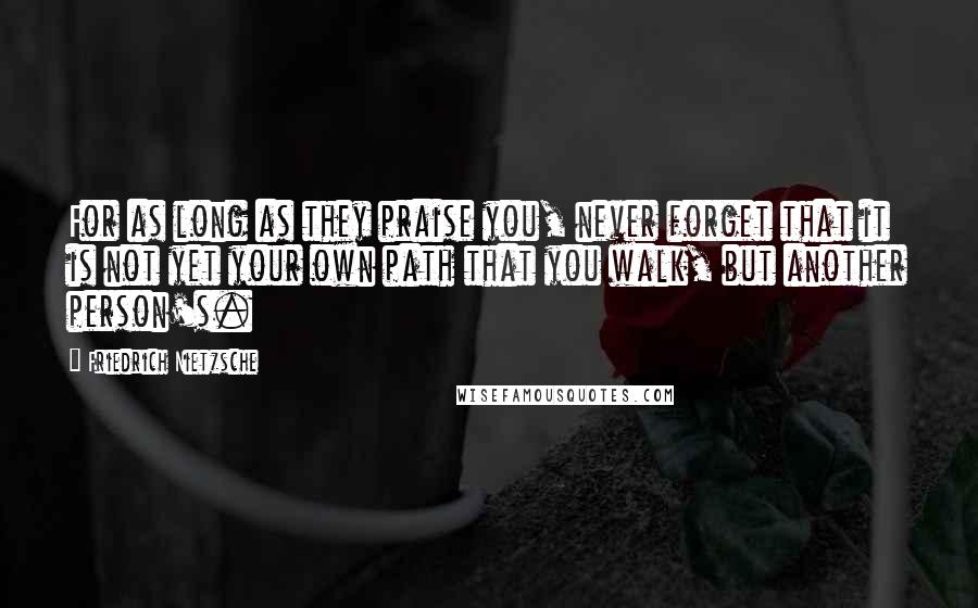 Friedrich Nietzsche Quotes: For as long as they praise you, never forget that it is not yet your own path that you walk, but another person's.