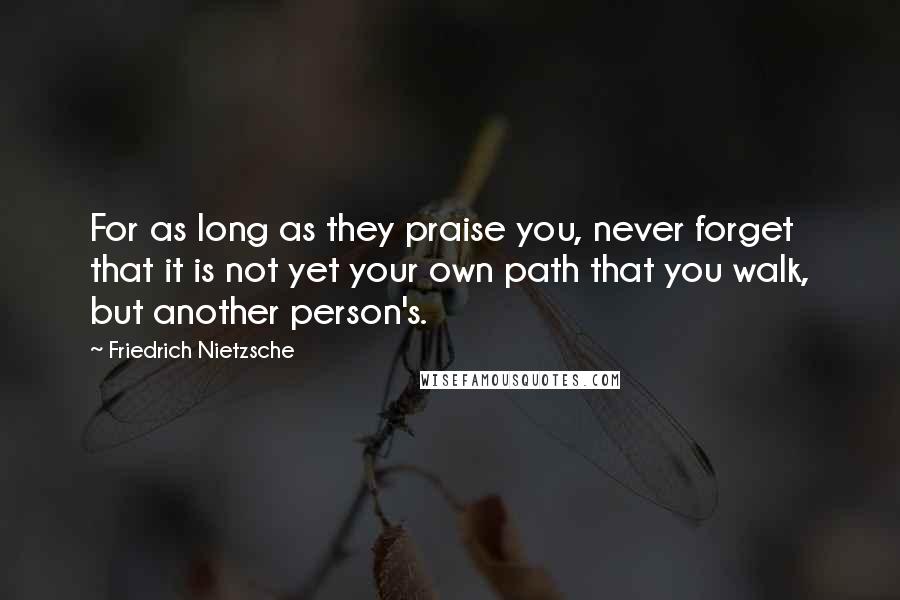 Friedrich Nietzsche Quotes: For as long as they praise you, never forget that it is not yet your own path that you walk, but another person's.