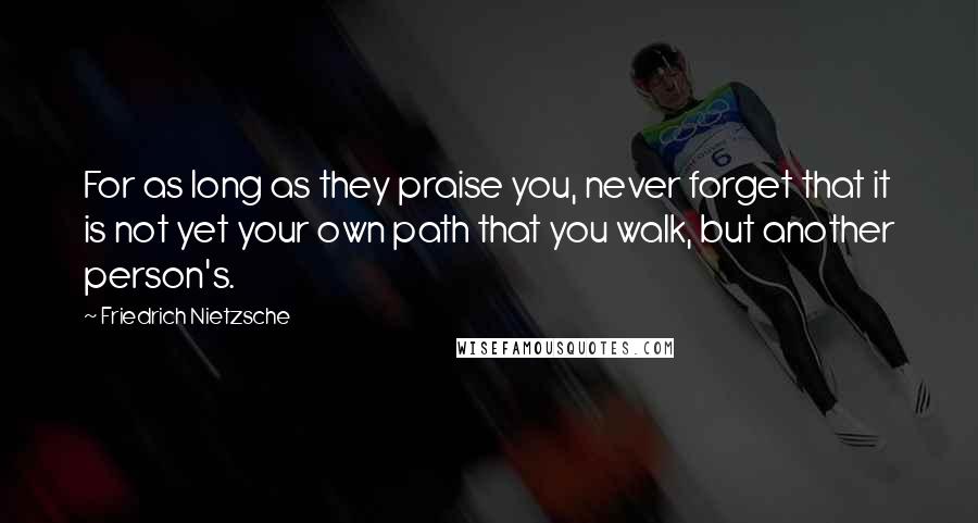 Friedrich Nietzsche Quotes: For as long as they praise you, never forget that it is not yet your own path that you walk, but another person's.