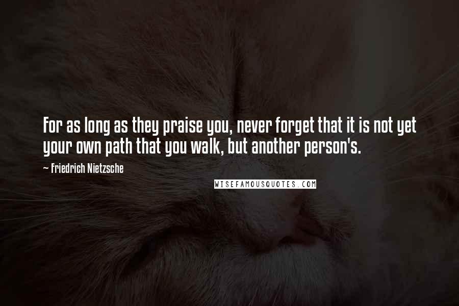 Friedrich Nietzsche Quotes: For as long as they praise you, never forget that it is not yet your own path that you walk, but another person's.