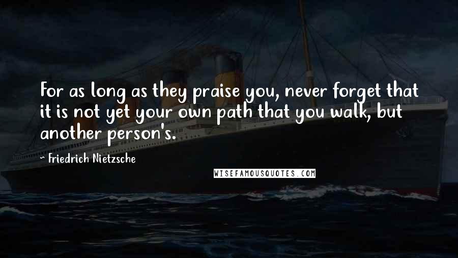 Friedrich Nietzsche Quotes: For as long as they praise you, never forget that it is not yet your own path that you walk, but another person's.