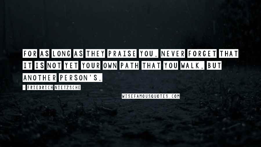 Friedrich Nietzsche Quotes: For as long as they praise you, never forget that it is not yet your own path that you walk, but another person's.