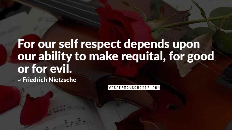 Friedrich Nietzsche Quotes: For our self respect depends upon our ability to make requital, for good or for evil.
