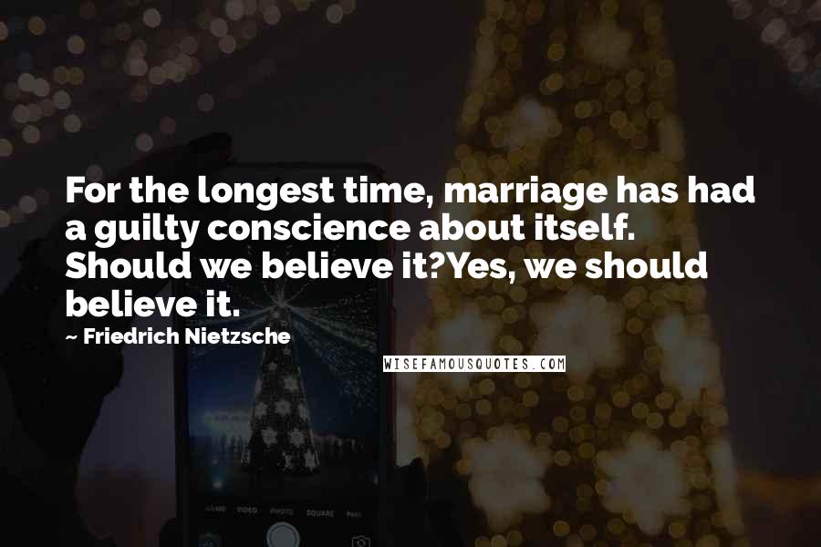 Friedrich Nietzsche Quotes: For the longest time, marriage has had a guilty conscience about itself. Should we believe it?Yes, we should believe it.