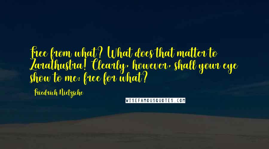 Friedrich Nietzsche Quotes: Free from what? What does that matter to Zarathustra! Clearly, however, shall your eye show to me: free for what?