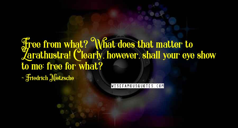 Friedrich Nietzsche Quotes: Free from what? What does that matter to Zarathustra! Clearly, however, shall your eye show to me: free for what?