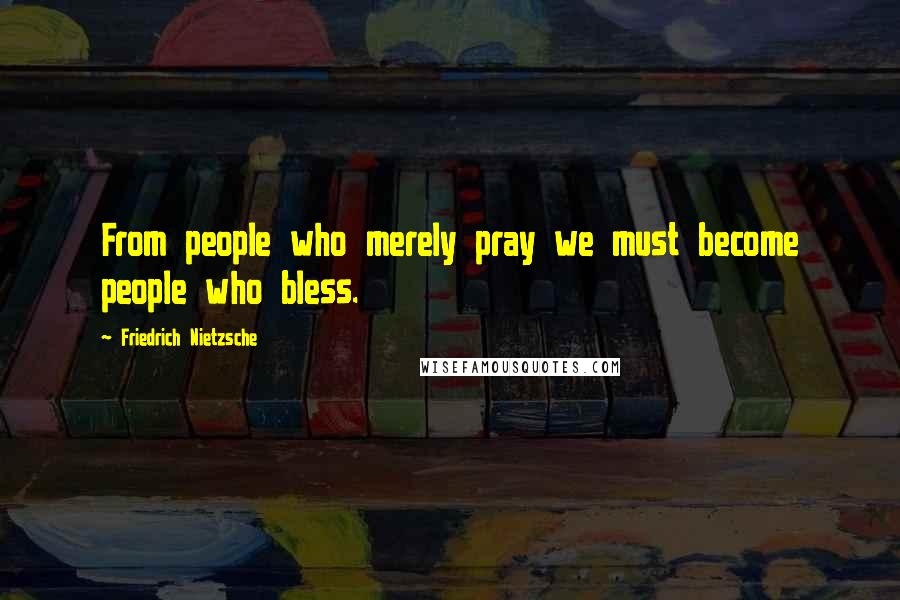 Friedrich Nietzsche Quotes: From people who merely pray we must become people who bless.