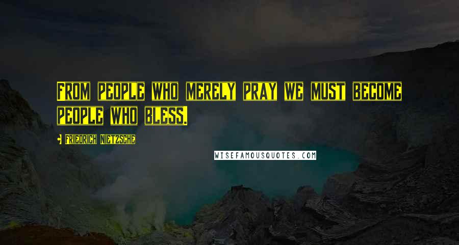 Friedrich Nietzsche Quotes: From people who merely pray we must become people who bless.