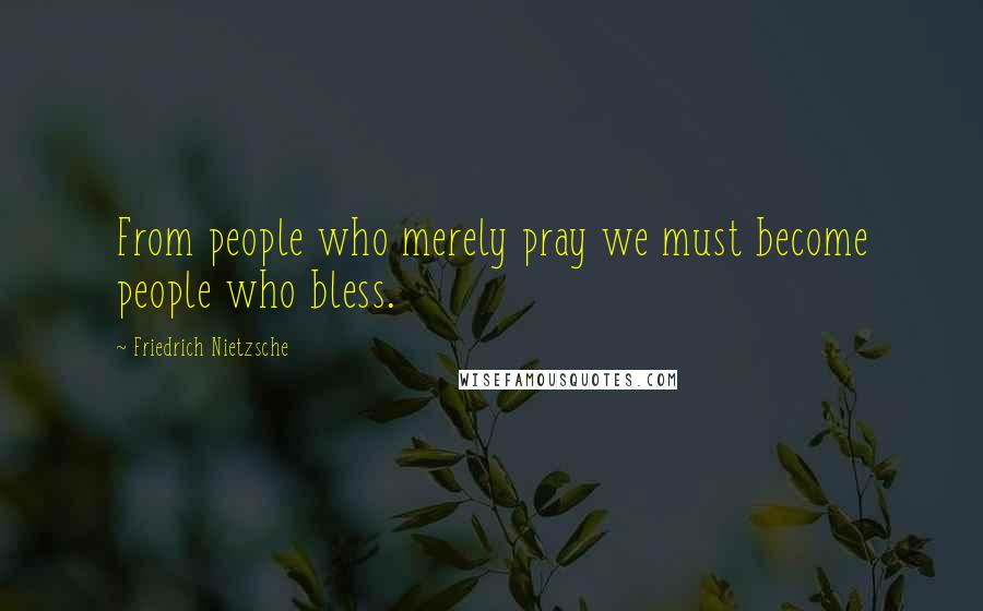 Friedrich Nietzsche Quotes: From people who merely pray we must become people who bless.